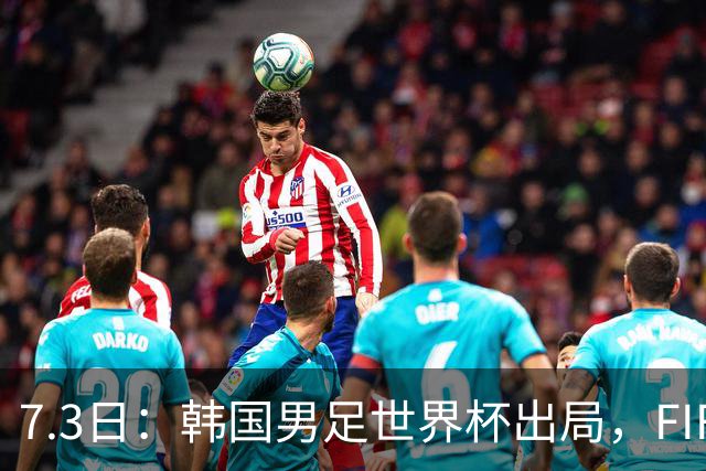 7.3日：韩国男足世界杯出局，FIFA排名大幅暴跌，时隔4年6个月跌至史上最低位次